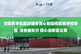 甘肃男学生因涉嫌穿背心制造核酸被学校举报  没有被处分 担心会感冒注意