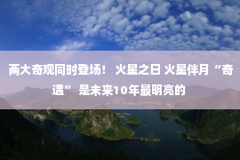 两大奇观同时登场！ 火星之日 火星伴月“奇遇” 是未来10年最明亮的