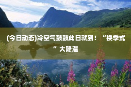 (今日动态)冷空气鼓鼓此日就到！“换季式”大降温