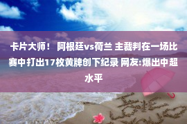 卡片大师！ 阿根廷vs荷兰 主裁判在一场比赛中打出17枚黄牌创下纪录 网友:爆出中超水平