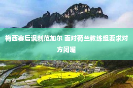 梅西赛后讽刺范加尔 面对荷兰教练组要求对方闭嘴