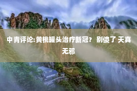 中青评论:黄桃罐头治疗新冠？ 别傻了 天真无邪