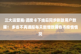 三大运营商:调度卡下线后同步删除用户数据！ 多省不再通报每天新增数据各市疫情情况