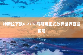 特斯拉下跌6.27% 马斯克正式放弃世界首富称号