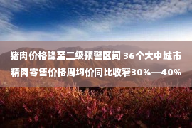 猪肉价格降至二级预警区间 36个大中城市精肉零售价格周均价同比收窄30%—40%