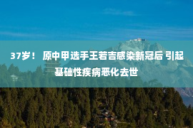 37岁！ 原中甲选手王若吉感染新冠后 引起基础性疾病恶化去世