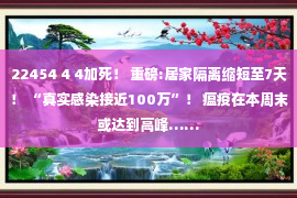 22454 4 4加死！ 重磅:居家隔离缩短至7天！ “真实感染接近100万”！ 瘟疫在本周末或达到高峰……