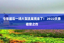 今年最后一场大型流星雨来了！ 2022天象收官之作