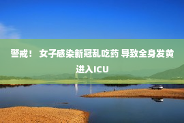 警戒！ 女子感染新冠乱吃药 导致全身发黄进入ICU