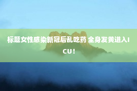 标题女性感染新冠后乱吃药 全身发黄进入ICU！