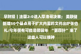 早财经丨法国2:0进入摩洛哥决赛； 美联储新增50个基点用于扩大内需的文件出炉张伯礼:今年很有可能是团圆年  “第四针”来了 这些人可以接种