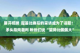 展开招牌  魔笛比赛后的采访成为了话题！ 矛头指向裁判 粉丝们说“架势比佩佩大”