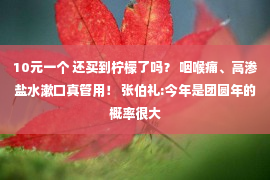 10元一个 还买到柠檬了吗？ 咽喉痛、高渗盐水漱口真管用！ 张伯礼:今年是团圆年的概率很大