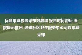 标题单管核酸采样数激增 报告时间滞后 医院提示杭州  这些社区卫生服务中心可以单管采样