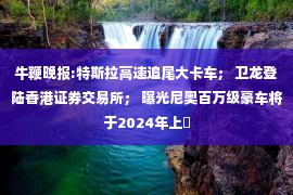 牛鞭晚报:特斯拉高速追尾大卡车； 卫龙登陆香港证券交易所； 曝光尼奥百万级豪车将于2024年上�