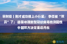 早财经丨刚才成功撞上小行星； 李莅被“双开”了； 德国总理新型冠状病毒检测阳性 中朝双方决定重启丹东