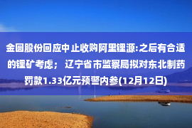 金圆股份回应中止收购阿里锂源:之后有合适的锂矿考虑； 辽宁省市监察局拟对东北制药罚款1.33亿元预警内参(12月12日)