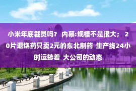 小米年底裁员吗？ 内幕:规模不是很大； 20片退烧药只卖2元的东北制药  生产线24小时运转着  大公司的动态