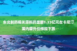 东北制药相关原料药垄断1.33亿元左卡尼汀国内国外价格拟下跌