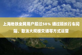 上海地铁全网用户超过50% 通过延长行车间隔、取消大规模交通等方式运营