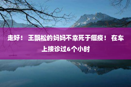 走好！ 王飘松的妈妈不幸死于瘟疫！ 在车上接诊过6个小时