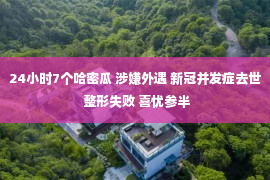 24小时7个哈密瓜 涉嫌外遇 新冠并发症去世 整形失败 喜忧参半