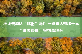 应该去酒店“抗阳”吗？ 一些酒店推出千元“隔离套餐” 警惕高烧不�