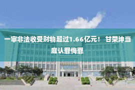 一审非法收受财物超过1.66亿元！ 甘荣坤当庭认罪悔罪