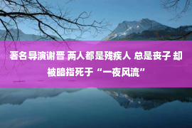 著名导演谢晋 两人都是残疾人 总是丧子 却被暗指死于“一夜风流”