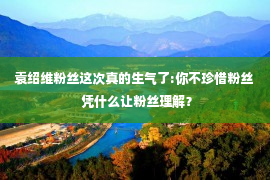 袁绍维粉丝这次真的生气了:你不珍惜粉丝  凭什么让粉丝理解？