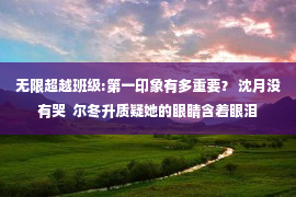 无限超越班级:第一印象有多重要？ 沈月没有哭  尔冬升质疑她的眼睛含着眼泪