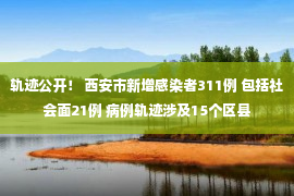 轨迹公开！ 西安市新增感染者311例 包括社会面21例 病例轨迹涉及15个区县