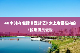 48小时内 包括《西游记》太上老君在内的3位老演员去世