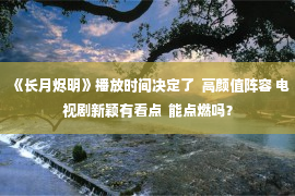 《长月烬明》播放时间决定了  高颜值阵容 电视剧新颖有看点  能点燃吗？