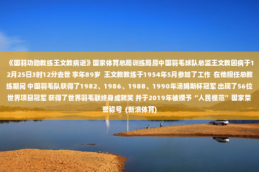 《国羽功勋教练王文教病逝》国家体育总局训练局原中国羽毛球队总监王文教因病于12月25日3时12分去世 享年89岁  王文教教练于1954年5月参加了工作  在他担任总教练期间 中国羽毛队获得了1982、1986、1988、1990年汤姆斯杯冠军 出现了56位世界项目冠军 获得了世界羽毛联终身成就奖 并于2019年被授予“人民模范”国家荣誉称号  (新浪体育)