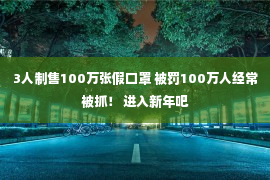 3人制售100万张假口罩 被罚100万人经常被抓！ 进入新年吧