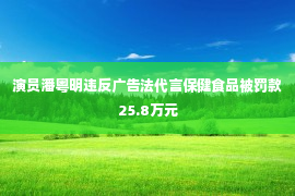 演员潘粤明违反广告法代言保健食品被罚款25.8万元