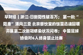 早财经丨浙江:日新阳性破百万； 第一批“阳康”涌向三亚 北京餐饮堂的饭菜迅速回暖  开展第二次新冠感染状况问卷； 中国足球协会对6人终身禁止比赛