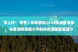 早上好！ 世界丨彭斯参加2024年总统选举； 谷爱凌斯坦福大学的所有课程都是满分