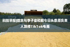 科技早报|微念与李子柒和解今日头条原负责人跳槽TikTok电商