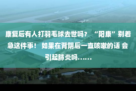 康复后有人打羽毛球去世吗？ “阳康”别着急这件事！ 如果在背阴后一直咳嗽的话 会引起肺炎吗……