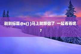 刷到标题@к() )马上就想你了  一起看看吧？