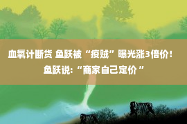 血氧计断货 鱼跃被“疫贼”曝光涨3倍价！ 鱼跃说:“商家自己定价 ”