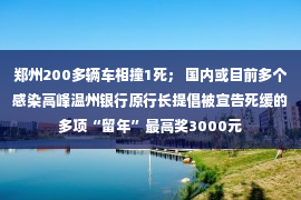 郑州200多辆车相撞1死； 国内或目前多个感染高峰温州银行原行长提倡被宣告死缓的多项“留年”最高奖3000元