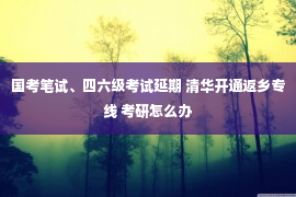 国考笔试、四六级考试延期 清华开通返乡专线 考研怎么办