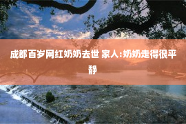 成都百岁网红奶奶去世 家人:奶奶走得很平静