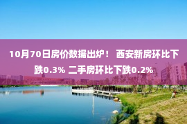 10月70日房价数据出炉！ 西安新房环比下跌0.3% 二手房环比下跌0.2%