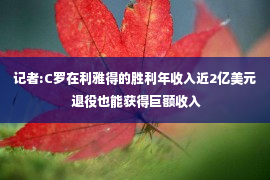 记者:C罗在利雅得的胜利年收入近2亿美元 退役也能获得巨额收入