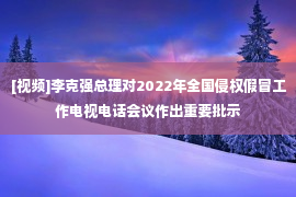 [视频]李克强总理对2022年全国侵权假冒工作电视电话会议作出重要批示