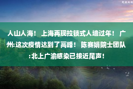 人山人海！ 上海再现拉锁式人墙过年！ 广州:这次疫情达到了高峰！ 陈赛娟院士团队:北上广渝感染已接近尾声！